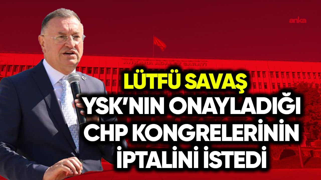 Lütfü Savaş, YSK’nın onay verdiği CHP kongrelerinin iptalini istedi