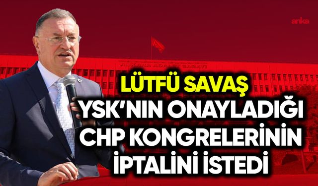 Lütfü Savaş, YSK’nın onay verdiği CHP kongrelerinin iptalini istedi